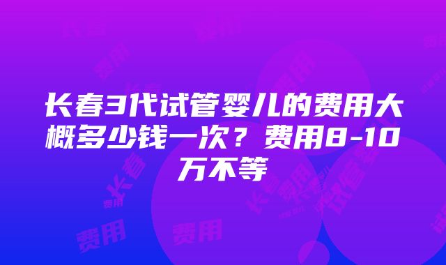 长春3代试管婴儿的费用大概多少钱一次？费用8-10万不等