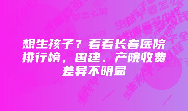 想生孩子？看看长春医院排行榜，国建、产院收费差异不明显