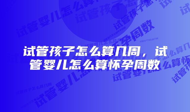 试管孩子怎么算几周，试管婴儿怎么算怀孕周数