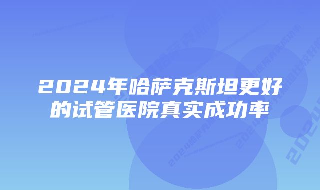 2024年哈萨克斯坦更好的试管医院真实成功率