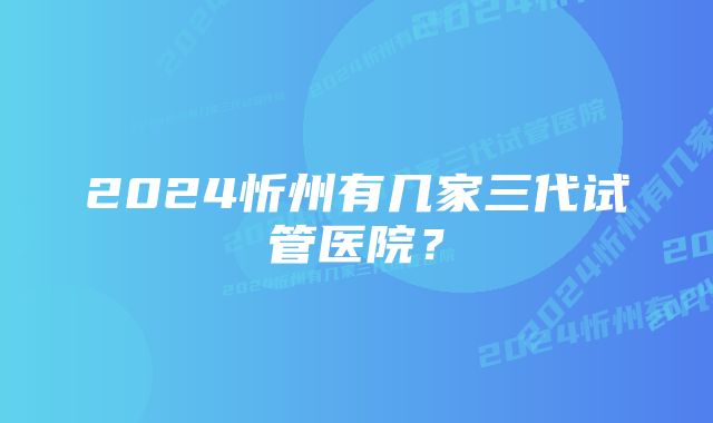 2024忻州有几家三代试管医院？