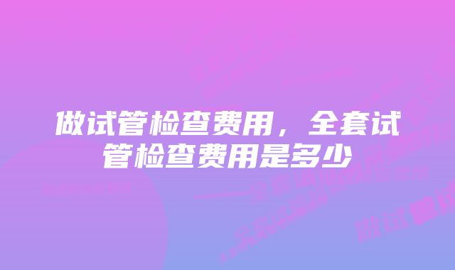 做试管检查费用，全套试管检查费用是多少