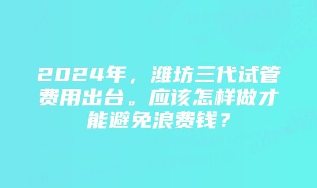 2024年，潍坊三代试管费用出台。应该怎样做才能避免浪费钱？