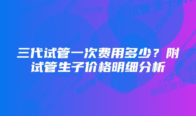 三代试管一次费用多少？附试管生子价格明细分析