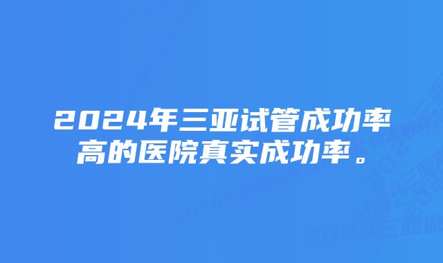 2024年三亚试管成功率高的医院真实成功率。