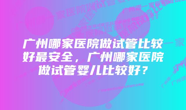 广州哪家医院做试管比较好最安全，广州哪家医院做试管婴儿比较好？