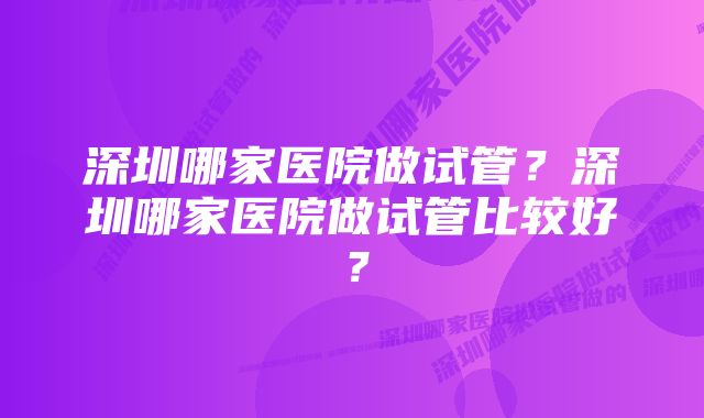 深圳哪家医院做试管？深圳哪家医院做试管比较好？