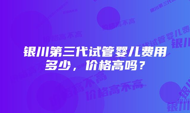 银川第三代试管婴儿费用多少，价格高吗？