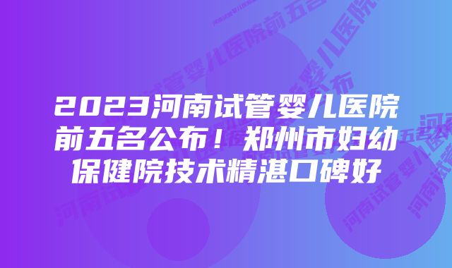 2023河南试管婴儿医院前五名公布！郑州市妇幼保健院技术精湛口碑好