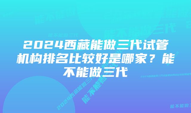 2024西藏能做三代试管机构排名比较好是哪家？能不能做三代