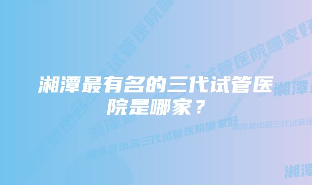 湘潭最有名的三代试管医院是哪家？