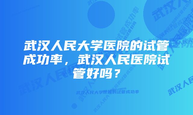 武汉人民大学医院的试管成功率，武汉人民医院试管好吗？