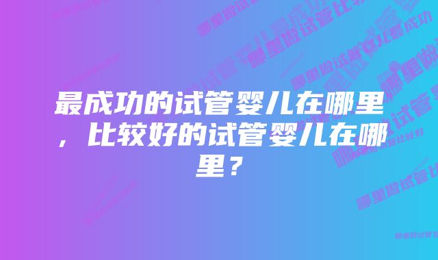 最成功的试管婴儿在哪里，比较好的试管婴儿在哪里？