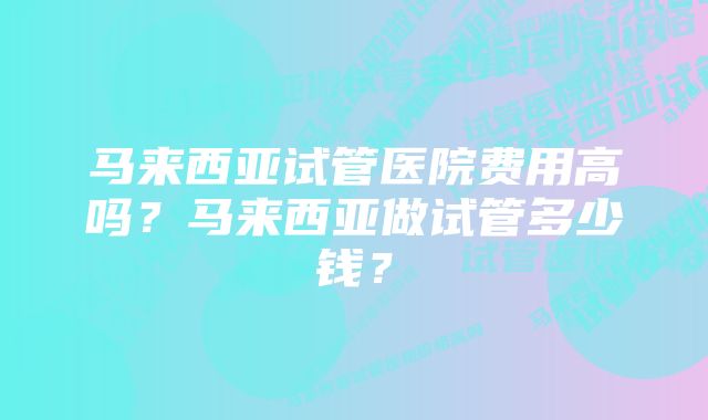 马来西亚试管医院费用高吗？马来西亚做试管多少钱？