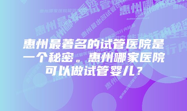 惠州最著名的试管医院是一个秘密。惠州哪家医院可以做试管婴儿？