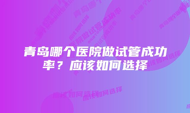 青岛哪个医院做试管成功率？应该如何选择