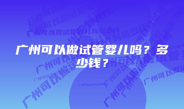 广州可以做试管婴儿吗？多少钱？