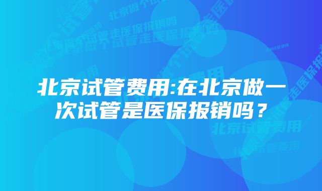 北京试管费用:在北京做一次试管是医保报销吗？