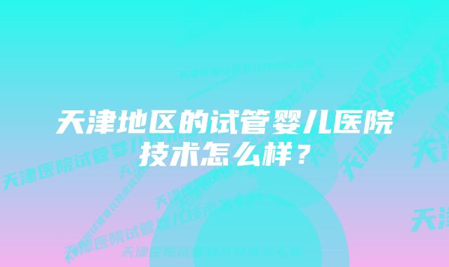 天津地区的试管婴儿医院技术怎么样？