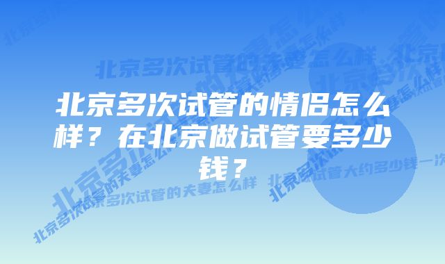 北京多次试管的情侣怎么样？在北京做试管要多少钱？