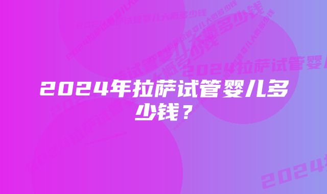 2024年拉萨试管婴儿多少钱？