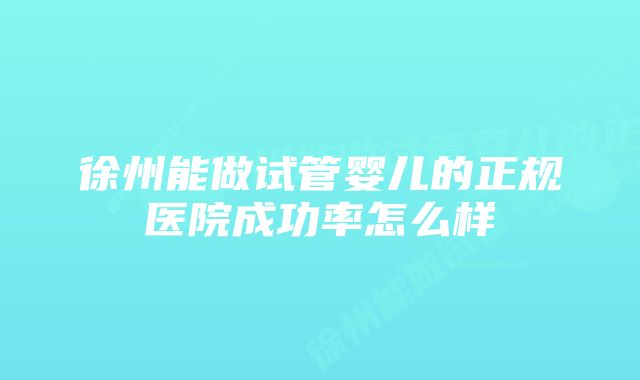 徐州能做试管婴儿的正规医院成功率怎么样