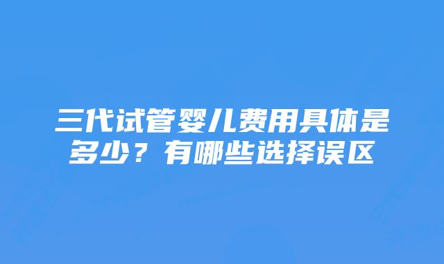 三代试管婴儿费用具体是多少？有哪些选择误区