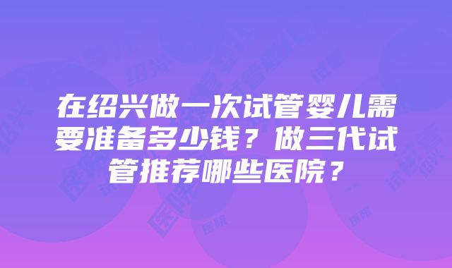 在绍兴做一次试管婴儿需要准备多少钱？做三代试管推荐哪些医院？