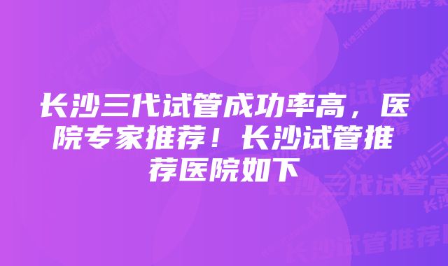 长沙三代试管成功率高，医院专家推荐！长沙试管推荐医院如下