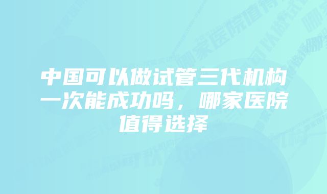 中国可以做试管三代机构一次能成功吗，哪家医院值得选择