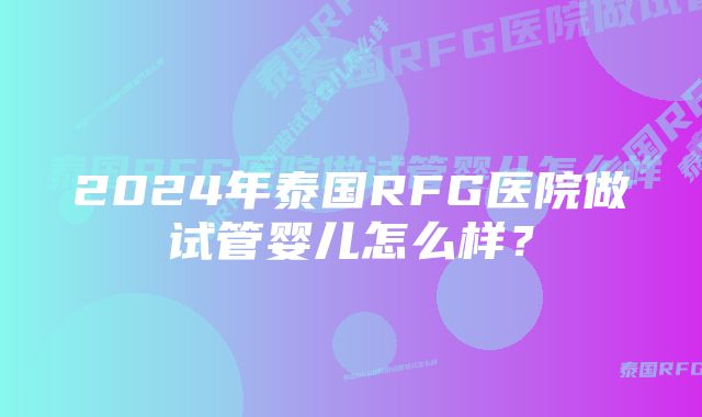 2024年泰国RFG医院做试管婴儿怎么样？