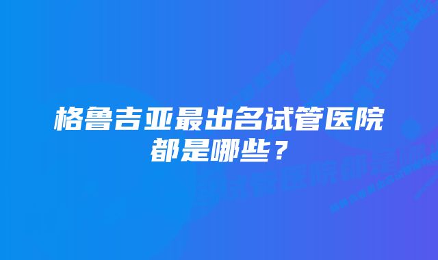 格鲁吉亚最出名试管医院都是哪些？