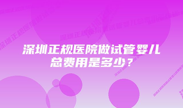 深圳正规医院做试管婴儿总费用是多少？