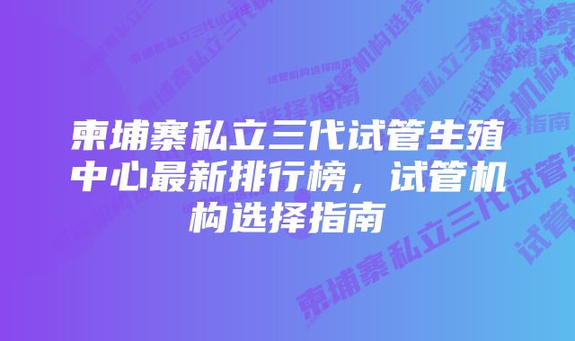 柬埔寨私立三代试管生殖中心最新排行榜，试管机构选择指南