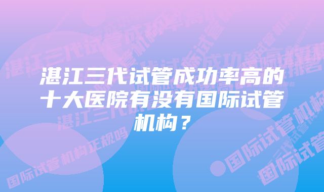 湛江三代试管成功率高的十大医院有没有国际试管机构？