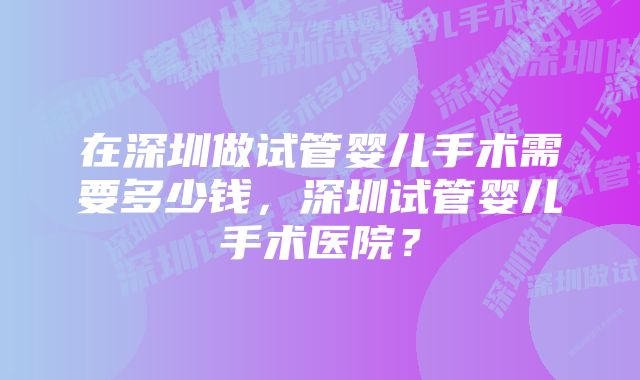 在深圳做试管婴儿手术需要多少钱，深圳试管婴儿手术医院？