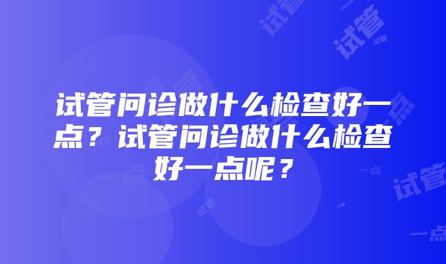 试管问诊做什么检查好一点？试管问诊做什么检查好一点呢？