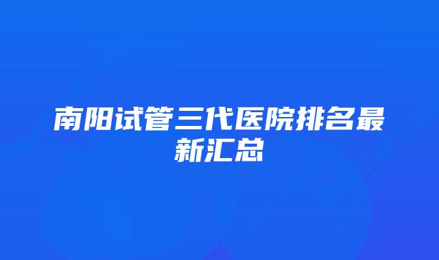 南阳试管三代医院排名最新汇总