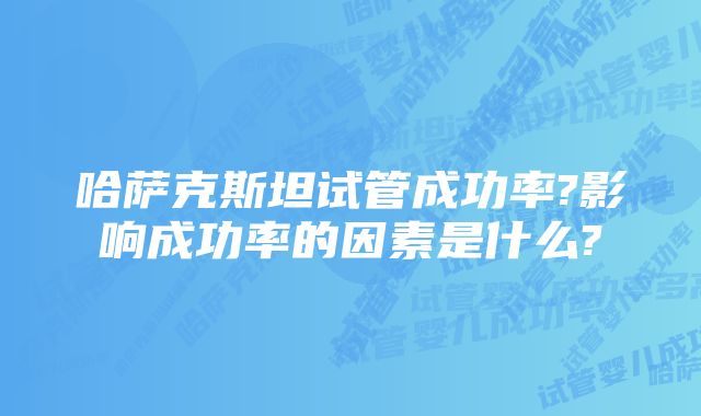 哈萨克斯坦试管成功率?影响成功率的因素是什么?