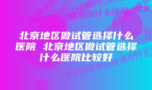 北京地区做试管选择什么医院 北京地区做试管选择什么医院比较好