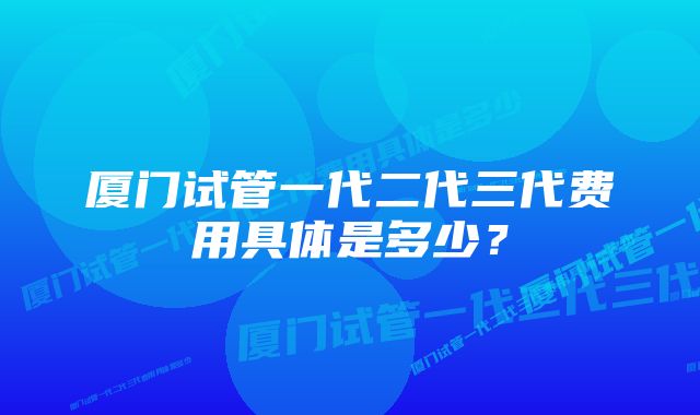 厦门试管一代二代三代费用具体是多少？