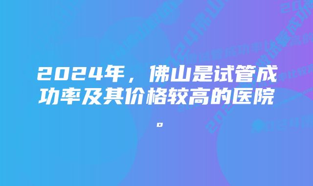 2024年，佛山是试管成功率及其价格较高的医院。