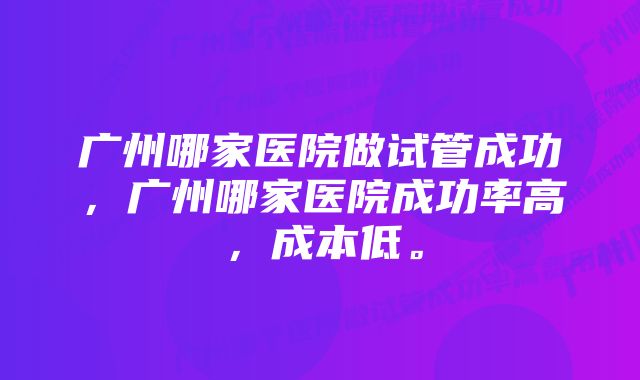 广州哪家医院做试管成功，广州哪家医院成功率高，成本低。