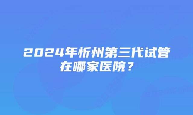 2024年忻州第三代试管在哪家医院？