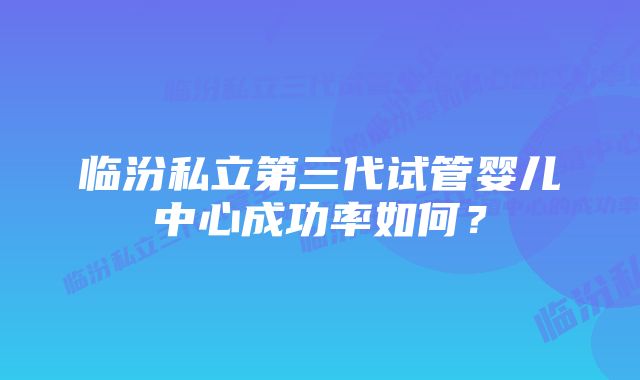 临汾私立第三代试管婴儿中心成功率如何？