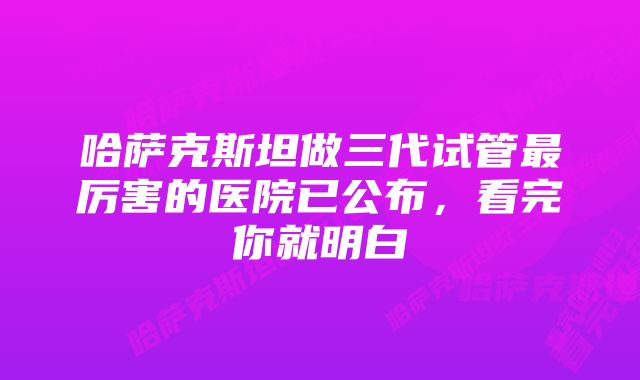 哈萨克斯坦做三代试管最厉害的医院已公布，看完你就明白