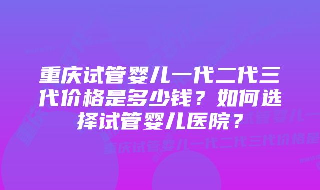 重庆试管婴儿一代二代三代价格是多少钱？如何选择试管婴儿医院？