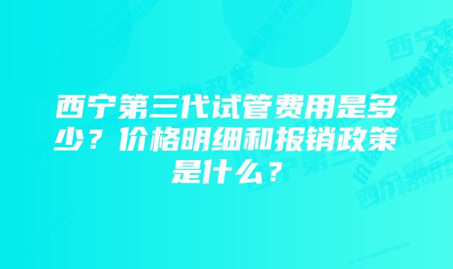 西宁第三代试管费用是多少？价格明细和报销政策是什么？