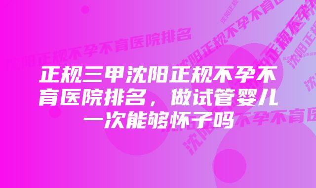 正规三甲沈阳正规不孕不育医院排名，做试管婴儿一次能够怀子吗