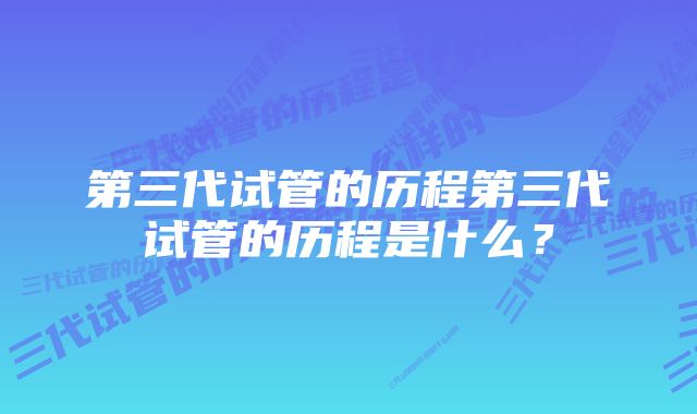 第三代试管的历程第三代试管的历程是什么？